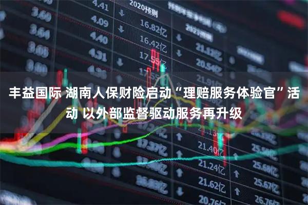 丰益国际 湖南人保财险启动“理赔服务体验官”活动 以外部监督驱动服务再升级