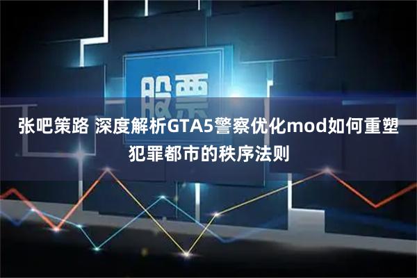 张吧策路 深度解析GTA5警察优化mod如何重塑犯罪都市的秩序法则