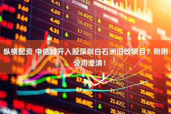 纵横配资 中信城开入股深圳白石洲旧改项目？刚刚，公司澄清！