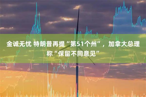 金诚无忧 特朗普再提“第51个州”，加拿大总理称“保留不同意见”
