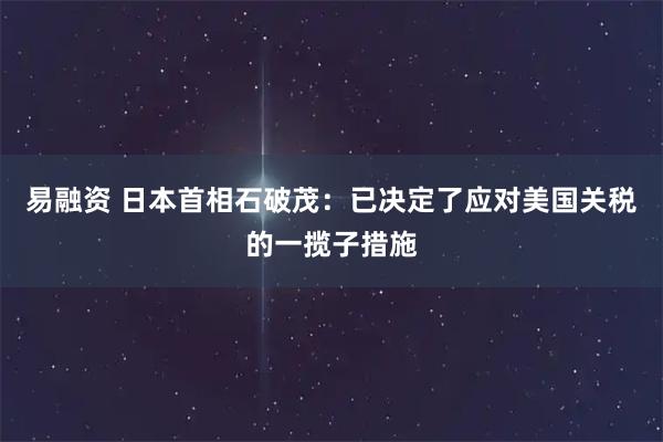 易融资 日本首相石破茂：已决定了应对美国关税的一揽子措施