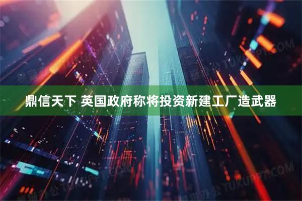 鼎信天下 英国政府称将投资新建工厂造武器