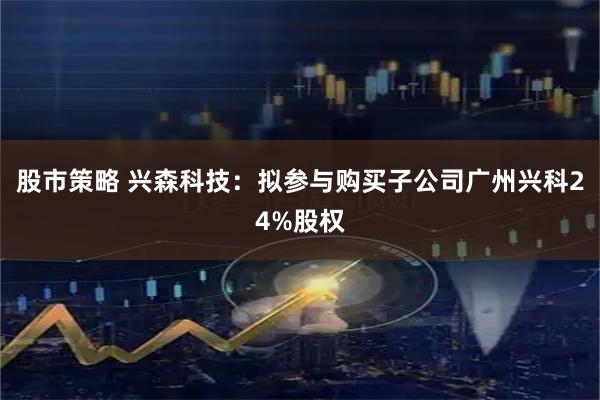 股市策略 兴森科技：拟参与购买子公司广州兴科24%股权