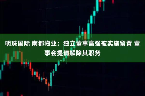 明珠国际 南都物业：独立董事高强被实施留置 董事会提请解除其职务