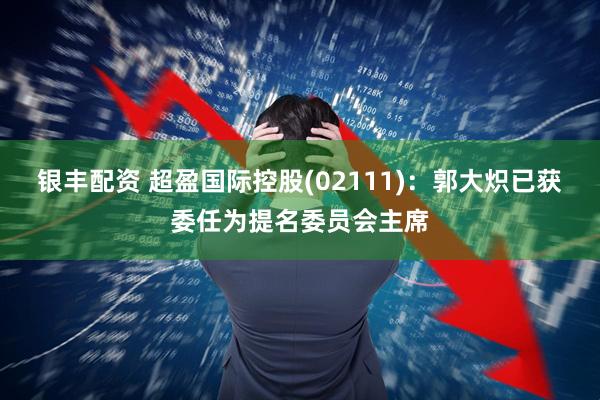 银丰配资 超盈国际控股(02111)：郭大炽已获委任为提名委员会主席