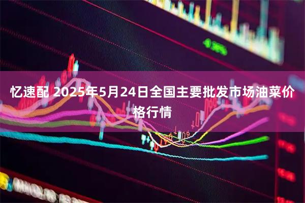 忆速配 2025年5月24日全国主要批发市场油菜价格行情
