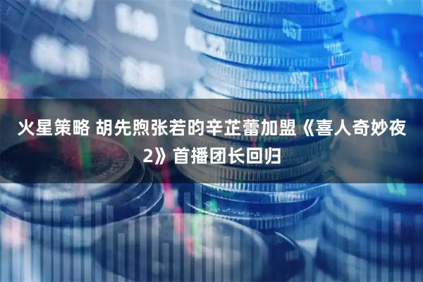 火星策略 胡先煦张若昀辛芷蕾加盟《喜人奇妙夜2》首播团长回归