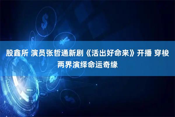 股鑫所 演员张哲通新剧《活出好命来》开播 穿梭两界演绎命运奇缘