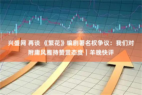 兴盛网 再谈 《繁花》编剧署名权争议：我们对附庸风雅持赞赏态度｜羊晚快评