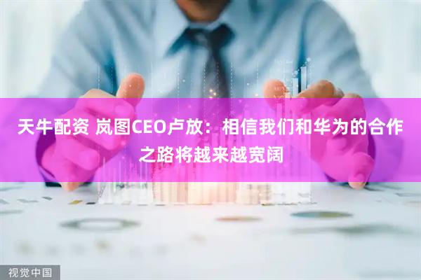 天牛配资 岚图CEO卢放：相信我们和华为的合作之路将越来越宽阔