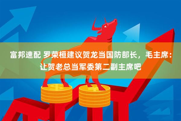 富邦速配 罗荣桓建议贺龙当国防部长，毛主席：让贺老总当军委第二副主席吧