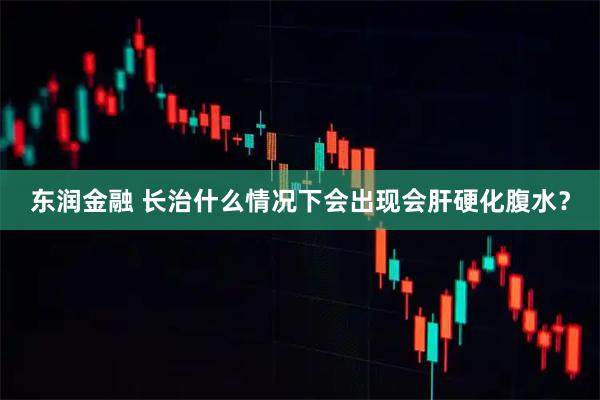 东润金融 长治什么情况下会出现会肝硬化腹水？