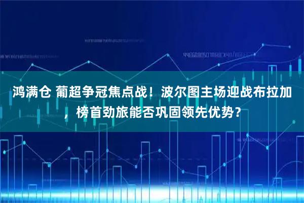 鸿满仓 葡超争冠焦点战！波尔图主场迎战布拉加，榜首劲旅能否巩固领先优势？