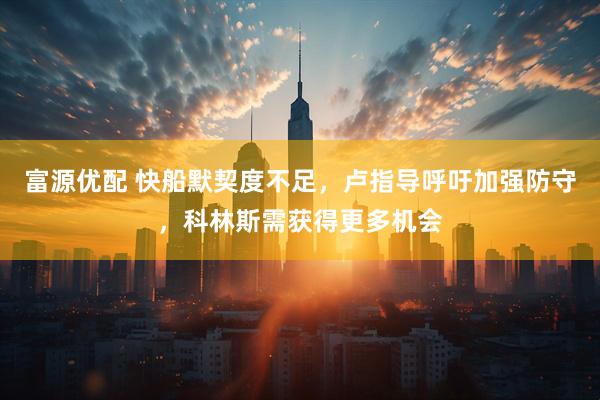 富源优配 快船默契度不足，卢指导呼吁加强防守，科林斯需获得更多机会
