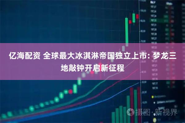 亿海配资 全球最大冰淇淋帝国独立上市: 梦龙三地敲钟开启新征程