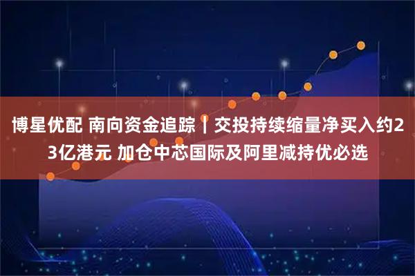 博星优配 南向资金追踪｜交投持续缩量净买入约23亿港元 加仓中芯国际及阿里减持优必选