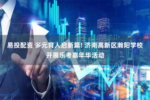 易投配资 多元育人启新篇! 济南高新区瀚阳学校开展乐考嘉年华活动