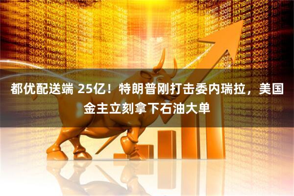 都优配送端 25亿！特朗普刚打击委内瑞拉，美国金主立刻拿下石油大单