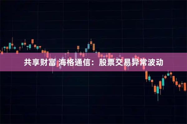 共享财富 海格通信：股票交易异常波动