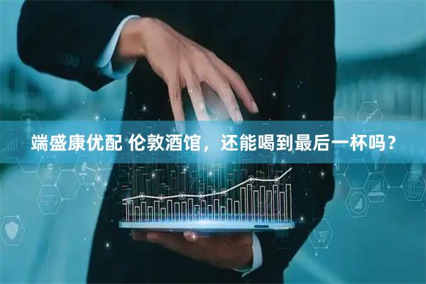 端盛康优配 伦敦酒馆，还能喝到最后一杯吗？