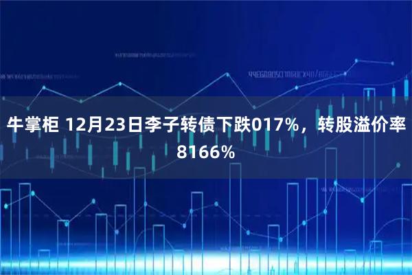 牛掌柜 12月23日李子转债下跌017%，转股溢价率8166%