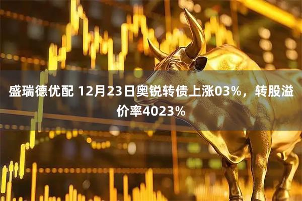 盛瑞德优配 12月23日奥锐转债上涨03%，转股溢价率4023%