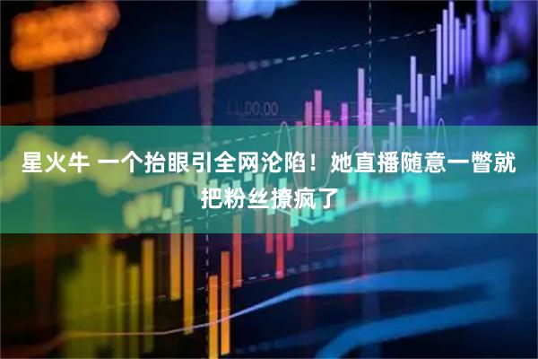 星火牛 一个抬眼引全网沦陷！她直播随意一瞥就把粉丝撩疯了