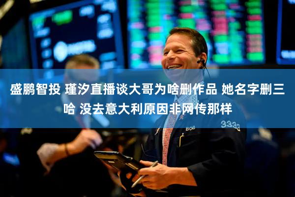 盛鹏智投 瑾汐直播谈大哥为啥删作品 她名字删三哈 没去意大利原因非网传那样