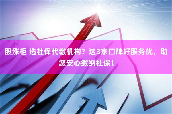 股涨柜 选社保代缴机构？这3家口碑好服务优，助您安心缴纳社保！
