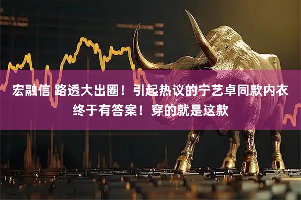 宏融信 路透大出圈！引起热议的宁艺卓同款内衣终于有答案！穿的就是这款