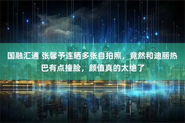 国融汇通 张馨予连晒多张自拍照，竟然和迪丽热巴有点撞脸，颜值真的太绝了
