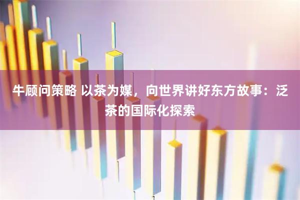 牛顾问策略 以茶为媒，向世界讲好东方故事：泛茶的国际化探索