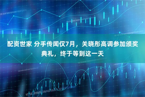 配资世家 分手传闻仅7月，关晓彤高调参加颁奖典礼，终于等到这一天