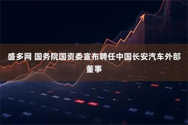 盛多网 国务院国资委宣布聘任中国长安汽车外部董事