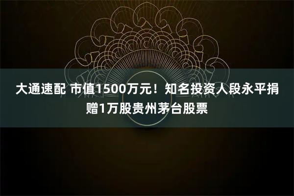 大通速配 市值1500万元！知名投资人段永平捐赠1万股贵州茅台股票