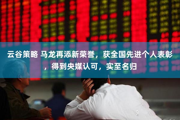 云谷策略 马龙再添新荣誉，获全国先进个人表彰，得到央媒认可，实至名归
