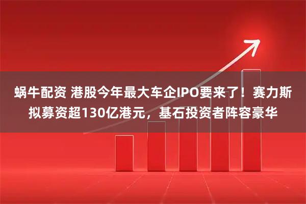 蜗牛配资 港股今年最大车企IPO要来了！赛力斯拟募资超130亿港元，基石投资者阵容豪华
