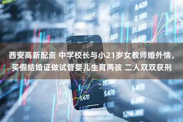 西安高新配资 中学校长与小21岁女教师婚外情，买假结婚证做试管婴儿生育两孩 二人双双获刑