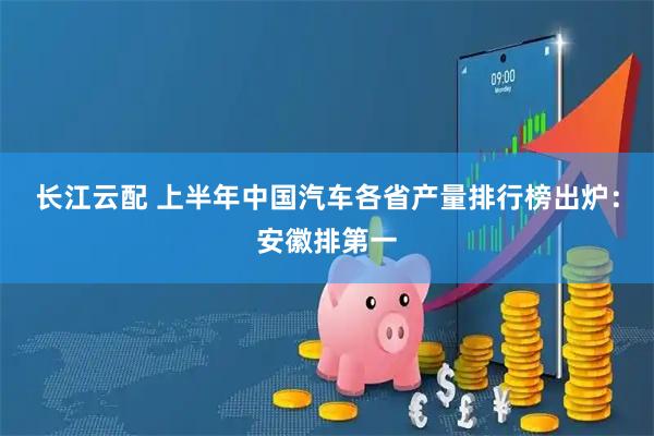 长江云配 上半年中国汽车各省产量排行榜出炉：安徽排第一