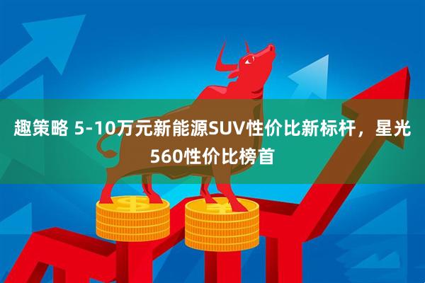 趣策略 5-10万元新能源SUV性价比新标杆，星光560性价比榜首