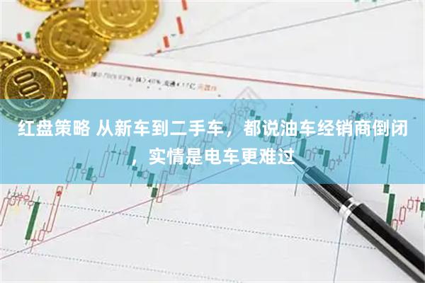 红盘策略 从新车到二手车，都说油车经销商倒闭，实情是电车更难过
